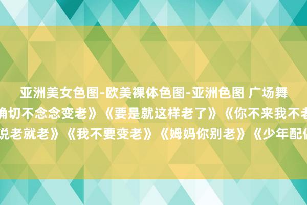 亚洲美女色图-欧美裸体色图-亚洲色图 广场舞《一晃就老了》《我是确切不念念变老》《要是就这样老了》《你不来我不老》《说老就老》《我不要变老》《姆妈你别老》《少年配偶老来的伴》《百年偕老不永诀》