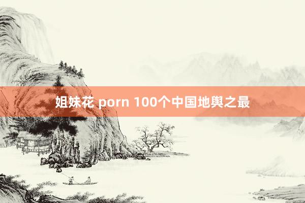 姐妹花 porn 100个中国地舆之最