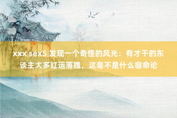 xxx sex5 发现一个奇怪的风光：有才干的东谈主大多红运落魄，这毫不是什么宿命论