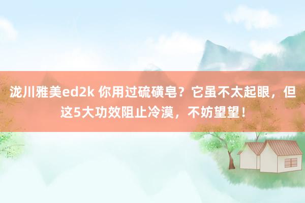 泷川雅美ed2k 你用过硫磺皂？它虽不太起眼，但这5大功效阻止冷漠，不妨望望！