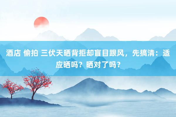 酒店 偷拍 三伏天晒背拒却盲目跟风，先搞清：适应晒吗？晒对了吗？