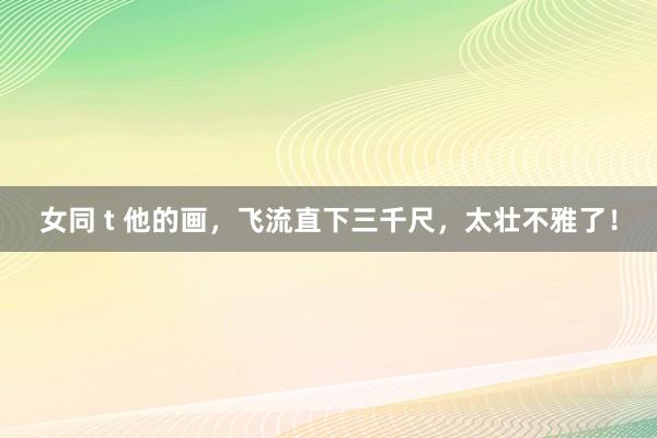 女同 t 他的画，飞流直下三千尺，太壮不雅了！