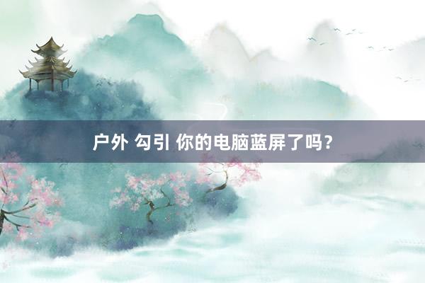 户外 勾引 你的电脑蓝屏了吗？