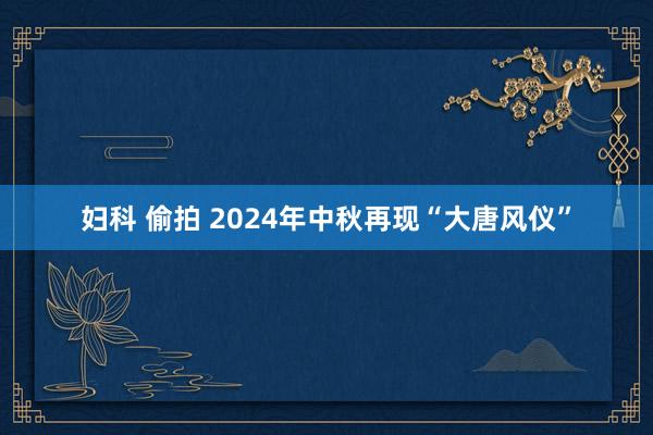 妇科 偷拍 2024年中秋再现“大唐风仪”