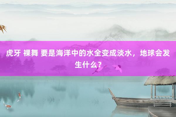 虎牙 裸舞 要是海洋中的水全变成淡水，地球会发生什么？