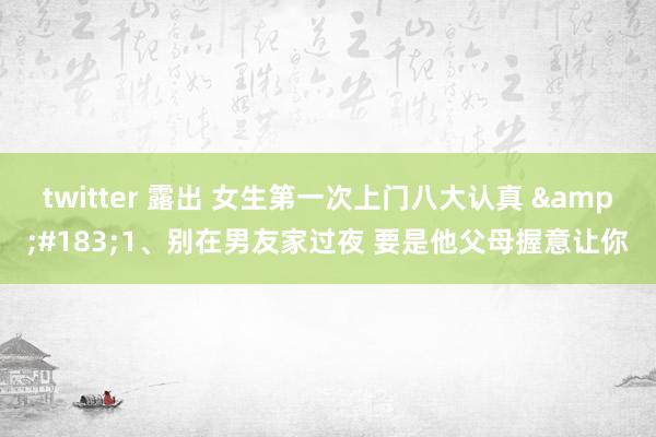 twitter 露出 女生第一次上门八大认真 ·1、别在男友家过夜 要是他父母握意让你