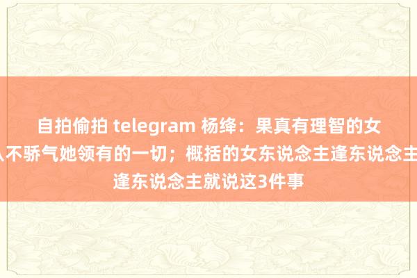自拍偷拍 telegram 杨绛：果真有理智的女东说念主，从不骄气她领有的一切；概括的女东说念主逢东说念主就说这3件事