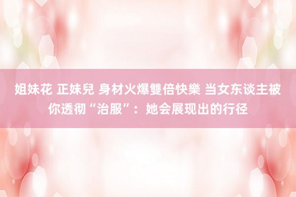 姐妹花 正妹兒 身材火爆雙倍快樂 当女东谈主被你透彻“治服”：她会展现出的行径