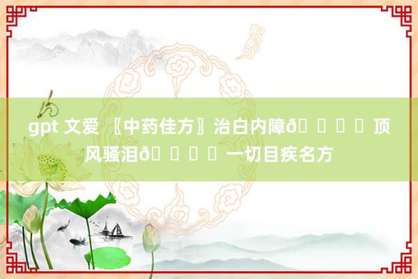 gpt 文爱 〖中药佳方〗治白内障👁️顶风骚泪👁️一切目疾名方