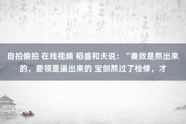 自拍偷拍 在线视频 稻盛和夫说:“奏效是熬出来的,要领是逼出来的 宝剑熬过了检修,才
