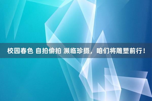 校园春色 自拍偷拍 濒临珍摄，咱们将雕塑前行！