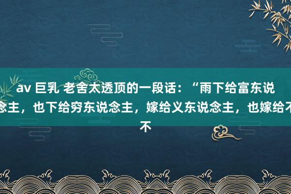 av 巨乳 老舍太透顶的一段话:“雨下给富东说念主,也下给穷东说念主,嫁给义东说念主,也嫁给不