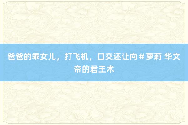 爸爸的乖女儿，打飞机，口交还让禸＃萝莉 华文帝的君王术