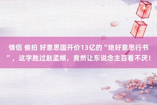 情侣 偷拍 好意思国开价13亿的“绝好意思行书”，这字胜过赵孟頫，竟然让东说念主百看不厌！