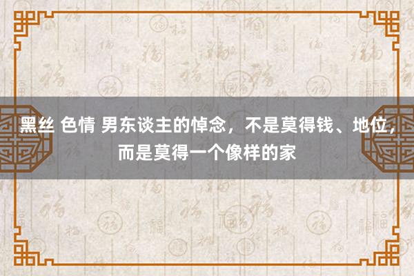 黑丝 色情 男东谈主的悼念，不是莫得钱、地位，而是莫得一个像样的家