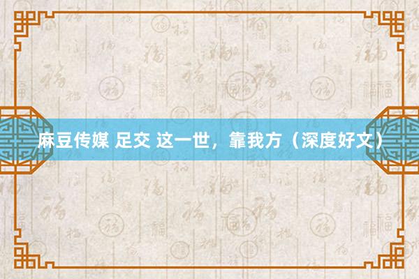 麻豆传媒 足交 这一世，靠我方（深度好文）