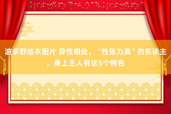 波多野结衣图片 异性相处，“性张力高”的东谈主，身上王人有这5个特色
