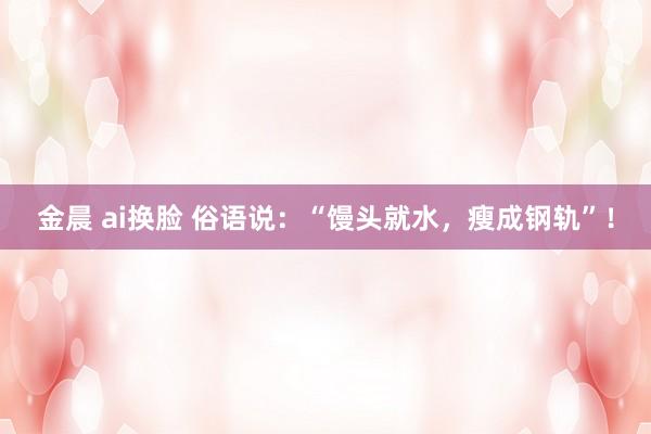 金晨 ai换脸 俗语说：“馒头就水，瘦成钢轨”！