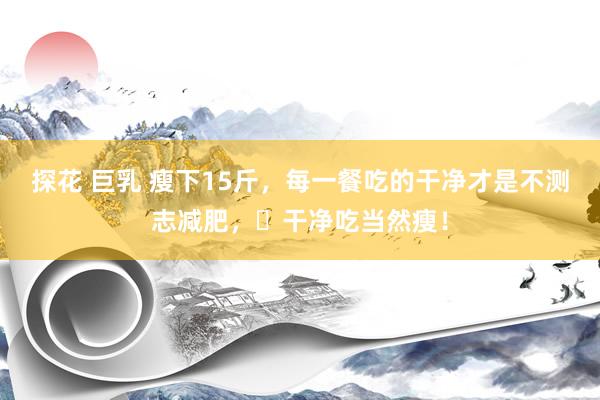 探花 巨乳 瘦下15斤，每一餐吃的干净才是不测志减肥，​干净吃当然瘦！