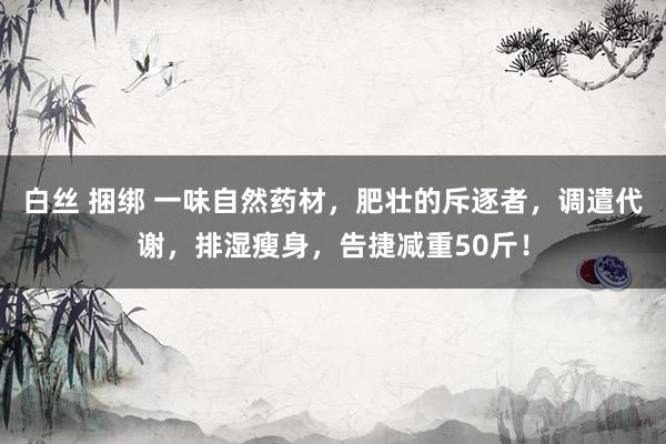 白丝 捆绑 一味自然药材，肥壮的斥逐者，调遣代谢，排湿瘦身，告捷减重50斤！