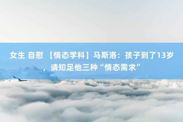 女生 自慰 【情态学科】马斯洛：孩子到了13岁，请知足他三种“情态需求”