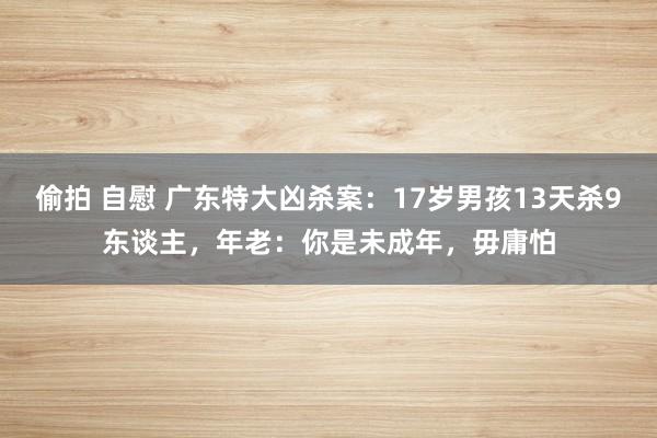 偷拍 自慰 广东特大凶杀案：17岁男孩13天杀9东谈主，年老：你是未成年，毋庸怕