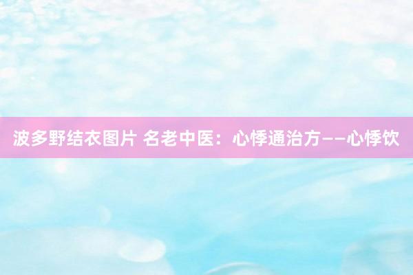 波多野结衣图片 名老中医：心悸通治方——心悸饮