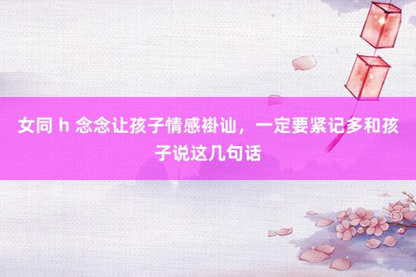女同 h 念念让孩子情感褂讪，一定要紧记多和孩子说这几句话