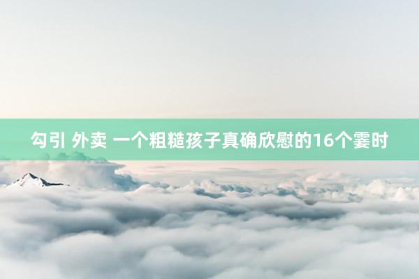勾引 外卖 一个粗糙孩子真确欣慰的16个霎时