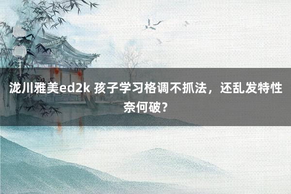 泷川雅美ed2k 孩子学习格调不抓法，还乱发特性奈何破？