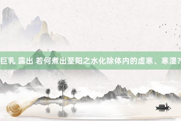 巨乳 露出 若何煮出至阳之水化除体内的虚寒、寒湿？