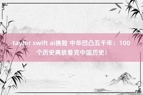 taylor swift ai换脸 中华凹凸五千年：100个历史典故看完中国历史！