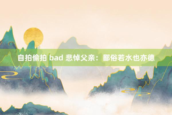 自拍偷拍 bad 悲悼父亲：鄙俗若水也亦德