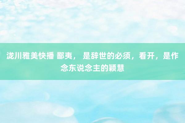 泷川雅美快播 鄙夷， 是辞世的必须，看开，是作念东说念主的颖慧