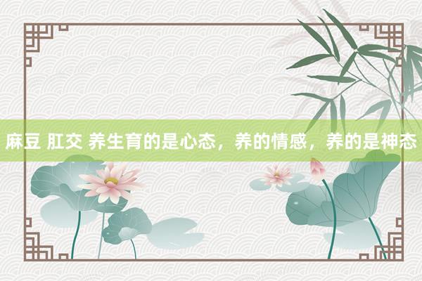 麻豆 肛交 养生育的是心态，养的情感，养的是神态