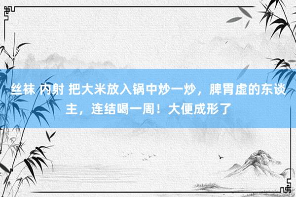 丝袜 内射 把大米放入锅中炒一炒，脾胃虚的东谈主，连结喝一周！大便成形了