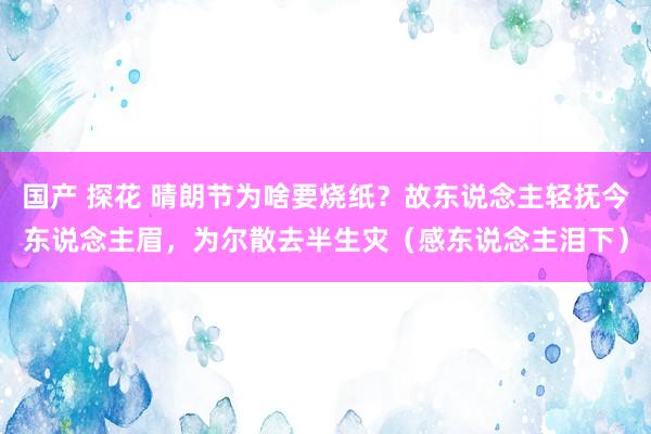 国产 探花 晴朗节为啥要烧纸？故东说念主轻抚今东说念主眉，为尔散去半生灾（感东说念主泪下）