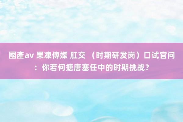 國產av 果凍傳媒 肛交 （时期研发岗）口试官问：你若何搪唐塞任中的时期挑战？