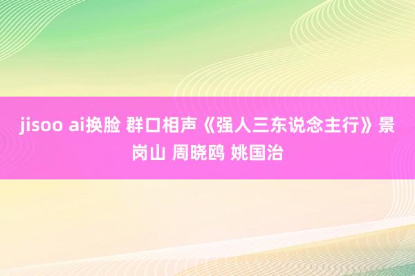 jisoo ai换脸 群口相声《强人三东说念主行》景岗山 周晓鸥 姚国治