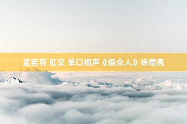 孟若羽 肛交 单口相声《假众人》徐德亮